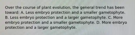 Over the course of plant evolution, the general trend has been toward: A. Less embryo protection and a smaller gametophyte. B. Less embryo protection and a larger gametophyte. C. More embryo protection and a smaller gametophyte. D. More embryo protection and a larger gametophyte.