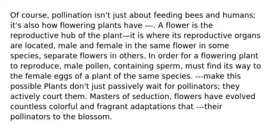 Of course, pollination isn't just about feeding bees and humans; it's also how flowering plants have ---. A flower is the reproductive hub of the plant—it is where its reproductive organs are located, male and female in the same flower in some species, separate flowers in others. In order for a flowering plant to reproduce, male pollen, containing sperm, must find its way to the female eggs of a plant of the same species. ---make this possible Plants don't just passively wait for pollinators; they actively court them. Masters of seduction, flowers have evolved countless colorful and fragrant adaptations that ---their pollinators to the blossom.