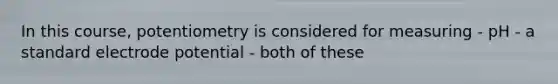 In this course, potentiometry is considered for measuring - pH - a standard electrode potential - both of these