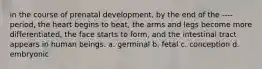 in the course of prenatal development, by the end of the ---- period, the heart begins to beat, the arms and legs become more differentiated, the face starts to form, and the intestinal tract appears in human beings. a. germinal b. fetal c. conception d. embryonic