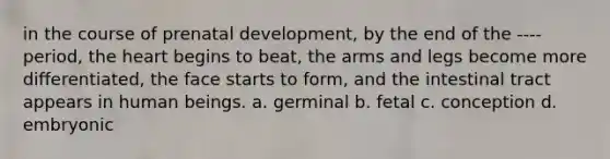 in the course of <a href='https://www.questionai.com/knowledge/kMumvNdQFH-prenatal-development' class='anchor-knowledge'>prenatal development</a>, by the end of the ---- period, <a href='https://www.questionai.com/knowledge/kya8ocqc6o-the-heart' class='anchor-knowledge'>the heart</a> begins to beat, the arms and legs become more differentiated, the face starts to form, and the intestinal tract appears in human beings. a. germinal b. fetal c. conception d. embryonic