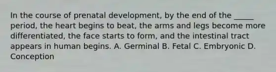 In the course of prenatal development, by the end of the _____ period, the heart begins to beat, the arms and legs become more differentiated, the face starts to form, and the intestinal tract appears in human begins. A. Germinal B. Fetal C. Embryonic D. Conception