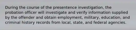 During the course of the presentence investigation, the probation officer will investigate and verify information supplied by the offender and obtain employment, military, education, and criminal history records from local, state, and federal agencies.