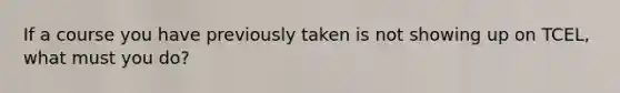 If a course you have previously taken is not showing up on TCEL, what must you do?