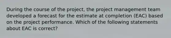 During the course of the project, the project management team developed a forecast for the estimate at completion (EAC) based on the project performance. Which of the following statements about EAC is correct?