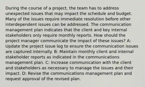 During the course of a project, the team has to address unexpected issues that may impact the schedule and budget. Many of the issues require immediate resolution before other interdependent issues can be addressed. The communication management plan indicates that the client and key internal stakeholders only require monthly reports. How should the project manager communicate the impact of these issues? A: Update the project issue log to ensure the communication issues are captured internally. B: Maintain monthly client and internal stakeholder reports as indicated in the communications management plan. C: Increase communication with the client and stakeholders as necessary to manage the issues and their impact. D: Revise the communications management plan and request approval of the revised plan.