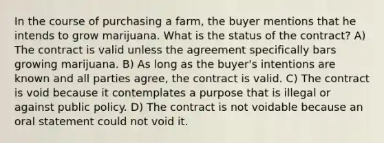 In the course of purchasing a farm, the buyer mentions that he intends to grow marijuana. What is the status of the contract? A) The contract is valid unless the agreement specifically bars growing marijuana. B) As long as the buyer's intentions are known and all parties agree, the contract is valid. C) The contract is void because it contemplates a purpose that is illegal or against public policy. D) The contract is not voidable because an oral statement could not void it.