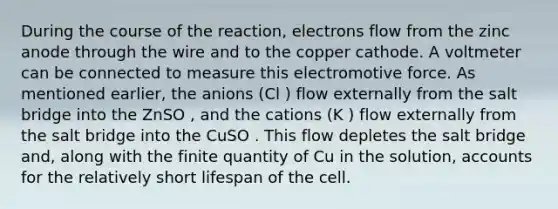 During the course of the reaction, electrons flow from the zinc anode through the wire and to the copper cathode. A voltmeter can be connected to measure this electromotive force. As mentioned earlier, the anions (Cl ) flow externally from the salt bridge into the ZnSO , and the cations (K ) flow externally from the salt bridge into the CuSO . This flow depletes the salt bridge and, along with the finite quantity of Cu in the solution, accounts for the relatively short lifespan of the cell.