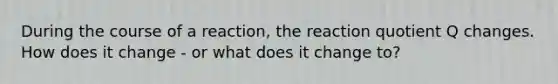 During the course of a reaction, the reaction quotient Q changes. How does it change - or what does it change to?