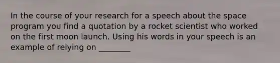 In the course of your research for a speech about <a href='https://www.questionai.com/knowledge/k0Lyloclid-the-space' class='anchor-knowledge'>the space</a> program you find a quotation by a rocket scientist who worked on the first moon launch. Using his words in your speech is an example of relying on ________​