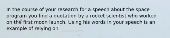 In the course of your research for a speech about the space program you find a quotation by a rocket scientist who worked on the first moon launch. Using his words in your speech is an example of relying on __________