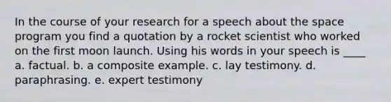 In the course of your research for a speech about the space program you find a quotation by a rocket scientist who worked on the first moon launch. Using his words in your speech is ____ a. factual. b. a composite example. c. lay testimony. d. paraphrasing. e. expert testimony