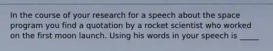 In the course of your research for a speech about the space program you find a quotation by a rocket scientist who worked on the first moon launch. Using his words in your speech is _____