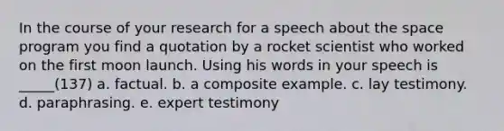 In the course of your research for a speech about the space program you find a quotation by a rocket scientist who worked on the first moon launch. Using his words in your speech is _____(137) a. factual. b. a composite example. c. lay testimony. d. paraphrasing. e. expert testimony