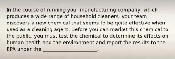 In the course of running your manufacturing company, which produces a wide range of household cleaners, your team discovers a new chemical that seems to be quite effective when used as a cleaning agent. Before you can market this chemical to the public, you must test the chemical to determine its effects on human health and the environment and report the results to the EPA under the ______________________.