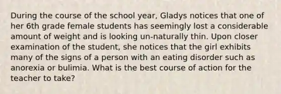 During the course of the school year, Gladys notices that one of her 6th grade female students has seemingly lost a considerable amount of weight and is looking un-naturally thin. Upon closer examination of the student, she notices that the girl exhibits many of the signs of a person with an eating disorder such as anorexia or bulimia. What is the best course of action for the teacher to take?