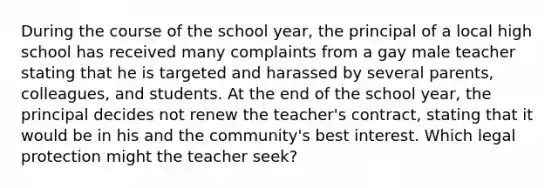 During the course of the school year, the principal of a local high school has received many complaints from a gay male teacher stating that he is targeted and harassed by several parents, colleagues, and students. At the end of the school year, the principal decides not renew the teacher's contract, stating that it would be in his and the community's best interest. Which legal protection might the teacher seek?