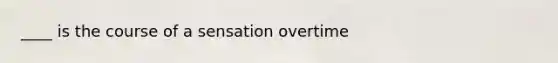 ____ is the course of a sensation overtime