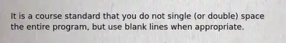 It is a course standard that you do not single (or double) space the entire program, but use blank lines when appropriate.