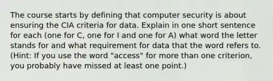 The course starts by defining that computer security is about ensuring the CIA criteria for data. Explain in one short sentence for each (one for C, one for I and one for A) what word the letter stands for and what requirement for data that the word refers to. (Hint: If you use the word "access" for more than one criterion, you probably have missed at least one point.)