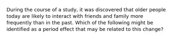 During the course of a study, it was discovered that older people today are likely to interact with friends and family more frequently than in the past. Which of the following might be identified as a period effect that may be related to this change?