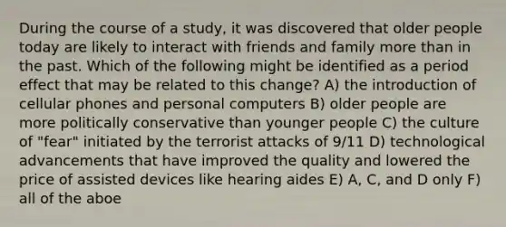 During the course of a study, it was discovered that older people today are likely to interact with friends and family more than in the past. Which of the following might be identified as a period effect that may be related to this change? A) the introduction of cellular phones and personal computers B) older people are more politically conservative than younger people C) the culture of "fear" initiated by the terrorist attacks of 9/11 D) technological advancements that have improved the quality and lowered the price of assisted devices like hearing aides E) A, C, and D only F) all of the aboe