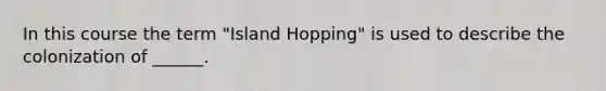 In this course the term "Island Hopping" is used to describe the colonization of ______.