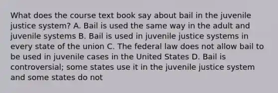 What does the course text book say about bail in the juvenile justice system? A. Bail is used the same way in the adult and juvenile systems B. Bail is used in juvenile justice systems in every state of the union C. The federal law does not allow bail to be used in juvenile cases in the United States D. Bail is controversial; some states use it in the juvenile justice system and some states do not