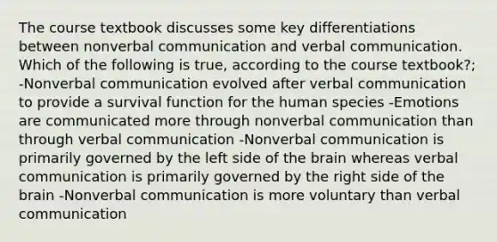 The course textbook discusses some key differentiations between nonverbal communication and verbal communication. Which of the following is true, according to the course textbook?; -Nonverbal communication evolved after verbal communication to provide a survival function for the human species -Emotions are communicated more through nonverbal communication than through verbal communication -Nonverbal communication is primarily governed by the left side of the brain whereas verbal communication is primarily governed by the right side of the brain -Nonverbal communication is more voluntary than verbal communication