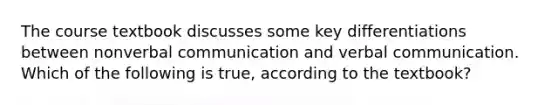 The course textbook discusses some key differentiations between nonverbal communication and verbal communication. Which of the following is true, according to the textbook?