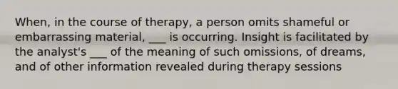 When, in the course of therapy, a person omits shameful or embarrassing material, ___ is occurring. Insight is facilitated by the analyst's ___ of the meaning of such omissions, of dreams, and of other information revealed during therapy sessions