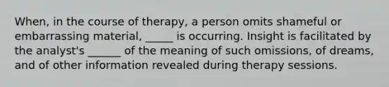 When, in the course of therapy, a person omits shameful or embarrassing material, _____ is occurring. Insight is facilitated by the analyst's ______ of the meaning of such omissions, of dreams, and of other information revealed during therapy sessions.