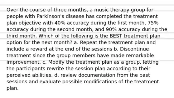 Over the course of three months, a music therapy group for people with Parkinson's disease has completed the treatment plan objective with 40% accuracy during the first month, 75% accuracy during the second month, and 90% accuracy during the third month. Which of the following is the BEST treatment plan option for the next month? a. Repeat the treatment plan and include a reward at the end of the sessions b. Discontinue treatment since the group members have made remarkable improvement. c. Modify the treatment plan as a group, letting the participants rewrite the session plan according to their perceived abilities. d. review documentation from the past sessions and evaluate possible modifications of the treatment plan.