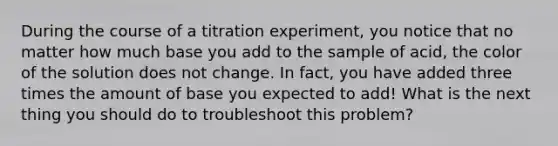 During the course of a titration experiment, you notice that no matter how much base you add to the sample of acid, the color of the solution does not change. In fact, you have added three times the amount of base you expected to add! What is the next thing you should do to troubleshoot this problem?