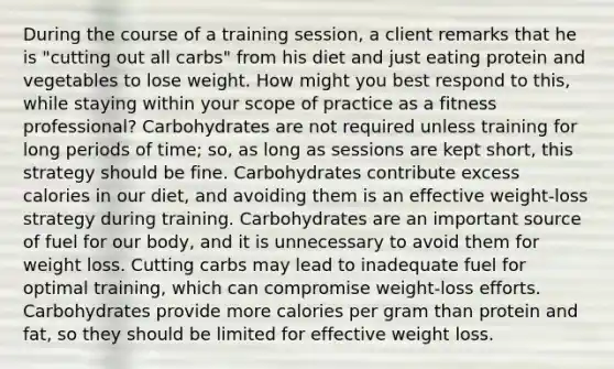 During the course of a training session, a client remarks that he is "cutting out all carbs" from his diet and just eating protein and vegetables to lose weight. How might you best respond to this, while staying within your scope of practice as a fitness professional? Carbohydrates are not required unless training for long periods of time; so, as long as sessions are kept short, this strategy should be fine. Carbohydrates contribute excess calories in our diet, and avoiding them is an effective weight-loss strategy during training. Carbohydrates are an important source of fuel for our body, and it is unnecessary to avoid them for weight loss. Cutting carbs may lead to inadequate fuel for optimal training, which can compromise weight-loss efforts. Carbohydrates provide more calories per gram than protein and fat, so they should be limited for effective weight loss.