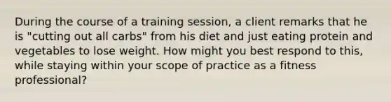 During the course of a training session, a client remarks that he is "cutting out all carbs" from his diet and just eating protein and vegetables to lose weight. How might you best respond to this, while staying within your scope of practice as a fitness professional?