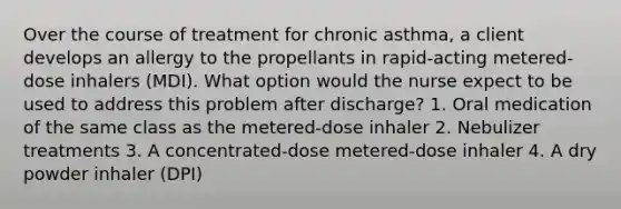 Over the course of treatment for chronic asthma, a client develops an allergy to the propellants in rapid-acting metered-dose inhalers (MDI). What option would the nurse expect to be used to address this problem after discharge? 1. Oral medication of the same class as the metered-dose inhaler 2. Nebulizer treatments 3. A concentrated-dose metered-dose inhaler 4. A dry powder inhaler (DPI)