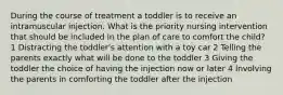 During the course of treatment a toddler is to receive an intramuscular injection. What is the priority nursing intervention that should be included in the plan of care to comfort the child? 1 Distracting the toddler's attention with a toy car 2 Telling the parents exactly what will be done to the toddler 3 Giving the toddler the choice of having the injection now or later 4 Involving the parents in comforting the toddler after the injection