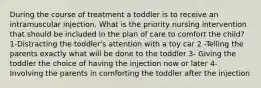 During the course of treatment a toddler is to receive an intramuscular injection. What is the priority nursing intervention that should be included in the plan of care to comfort the child? 1-Distracting the toddler's attention with a toy car 2 -Telling the parents exactly what will be done to the toddler 3- Giving the toddler the choice of having the injection now or later 4- Involving the parents in comforting the toddler after the injection