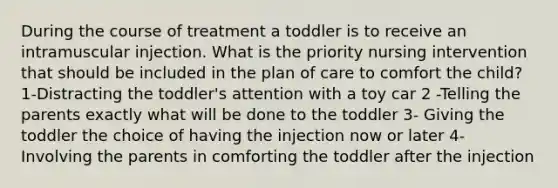 During the course of treatment a toddler is to receive an intramuscular injection. What is the priority nursing intervention that should be included in the plan of care to comfort the child? 1-Distracting the toddler's attention with a toy car 2 -Telling the parents exactly what will be done to the toddler 3- Giving the toddler the choice of having the injection now or later 4- Involving the parents in comforting the toddler after the injection