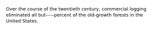 Over the course of the twentieth century, commercial logging eliminated all but-----percent of the old-growth forests in the United States.