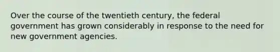 Over the course of the twentieth century, the federal government has grown considerably in response to the need for new government agencies.