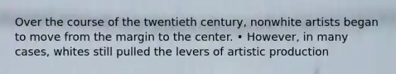 Over the course of the twentieth century, nonwhite artists began to move from the margin to the center. • However, in many cases, whites still pulled the levers of artistic production
