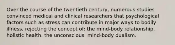 Over the course of the twentieth century, numerous studies convinced medical and clinical researchers that psychological factors such as stress can contribute in major ways to bodily illness, rejecting the concept of: the mind-body relationship. holistic health. the unconscious. mind-body dualism.