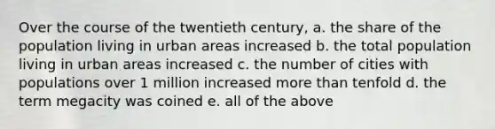 Over the course of the twentieth century, a. the share of the population living in urban areas increased b. the total population living in urban areas increased c. the number of cities with populations over 1 million increased more than tenfold d. the term megacity was coined e. all of the above