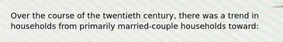 Over the course of the twentieth century, there was a trend in households from primarily married-couple households toward: