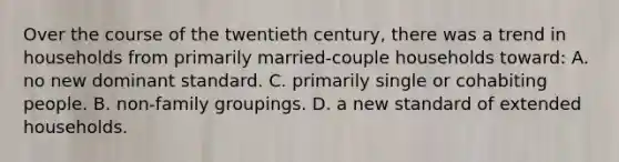 Over the course of the twentieth century, there was a trend in households from primarily married-couple households toward: A. no new dominant standard. C. primarily single or cohabiting people. B. non-family groupings. D. a new standard of extended households.