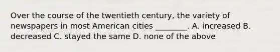 Over the course of the twentieth century, the variety of newspapers in most American cities ________. A. increased B. decreased C. stayed the same D. none of the above