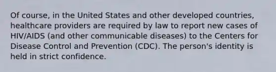 Of course, in the United States and other developed countries, healthcare providers are required by law to report new cases of HIV/AIDS (and other communicable diseases) to the Centers for Disease Control and Prevention (CDC). The person's identity is held in strict confidence.