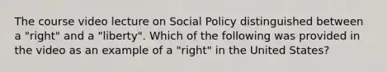 The course video lecture on Social Policy distinguished between a "right" and a "liberty". Which of the following was provided in the video as an example of a "right" in the United States?